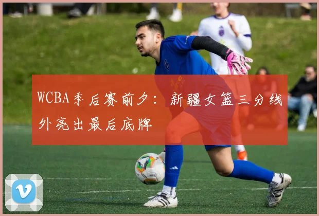 WCBA季后赛前夕:新疆女篮三分线外亮出最后底牌