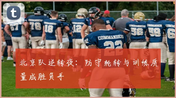 北京队逆转夜：防守轮转与训练质量成胜负手 - 懂球帝
