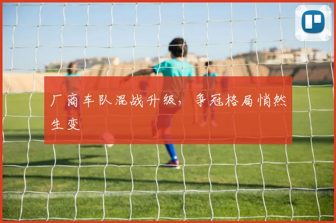 厂商车队混战升级，争冠格局悄然生变 - 懂球帝
