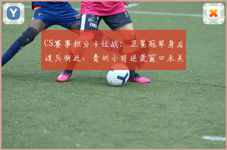 CS赛事积分卡位战:卫冕冠军身后追兵渐近,青训小将逆袭窗口未关