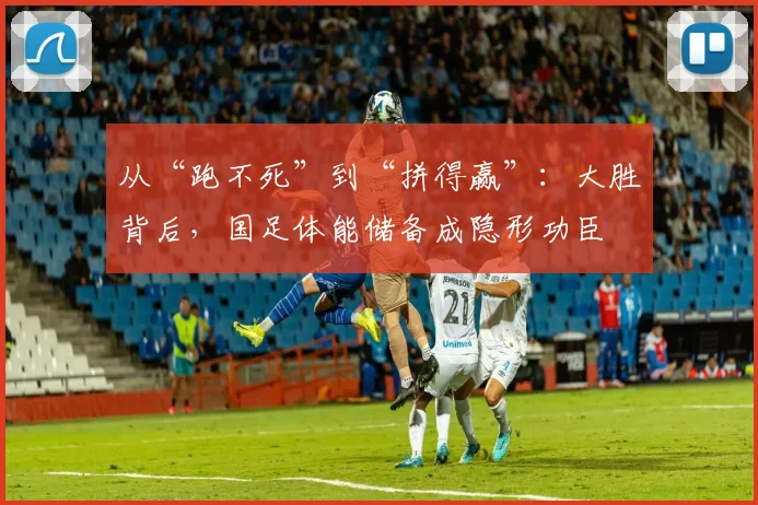 从“跑不死”到“拼得赢”:大胜背后,国足体能储备成隐形功臣