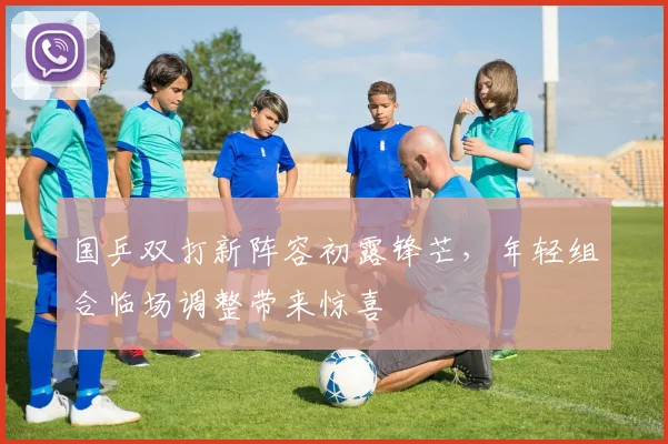 国乒双打新阵容初露锋芒,年轻组合临场调整带来惊喜