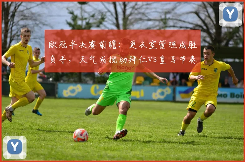 欧冠半决赛前瞻:更衣室管理成胜负手,天气或搅动拜仁vs皇马节奏