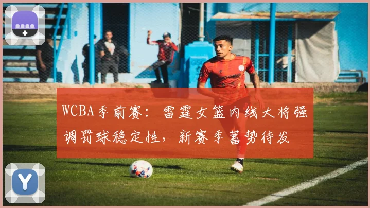 WCBA季前赛:雷霆女篮内线大将强调罚球稳定性,新赛季蓄势待发