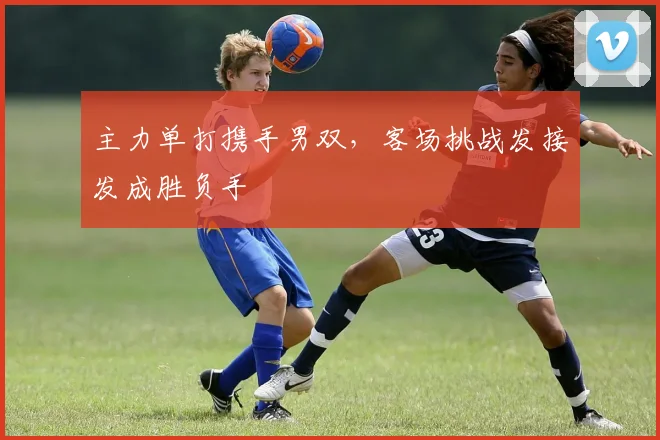 主力单打携手男双,客场挑战发接发成胜负手