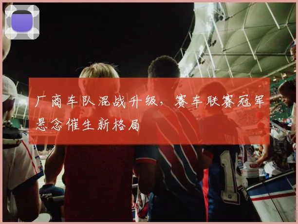 厂商车队混战升级，赛车联赛冠军悬念催生新格局 - 懂球帝
