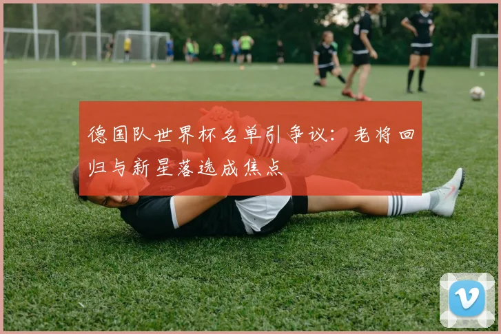 德国队世界杯名单引争议:老将回归与新星落选成焦点