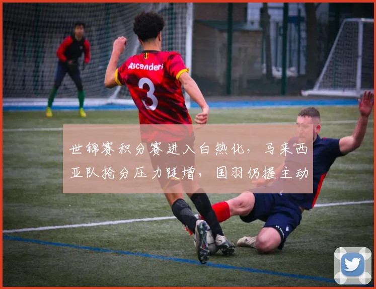 世锦赛积分赛进入白热化,马来西亚队抢分压力陡增,国羽仍握主动权