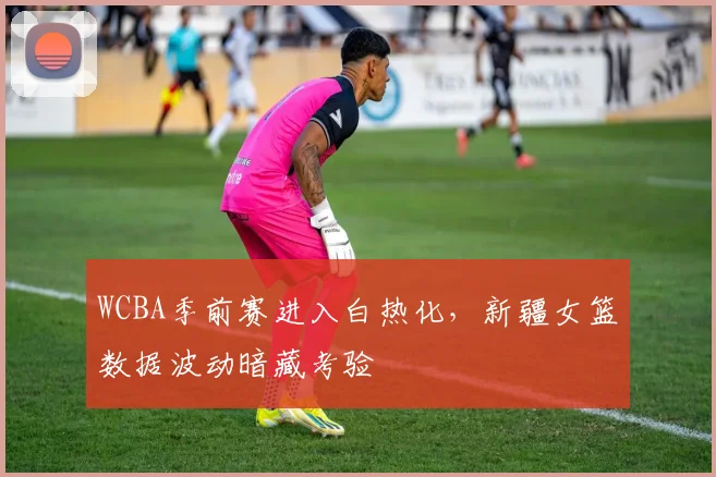 WCBA季前赛进入白热化,新疆女篮数据波动暗藏考验