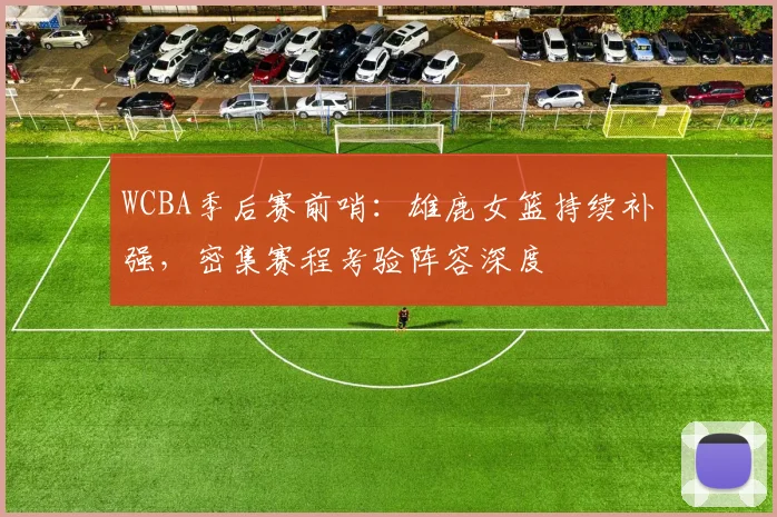 WCBA季后赛前哨:雄鹿女篮持续补强,密集赛程考验阵容深度