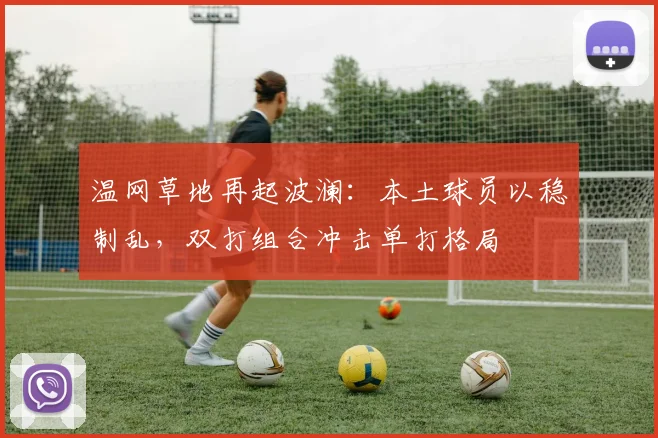 温网草地再起波澜:本土球员以稳制乱,双打组合冲击单打格局