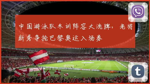 中国游泳队冬训阵容大洗牌,老将新秀争抢巴黎奥运入场券