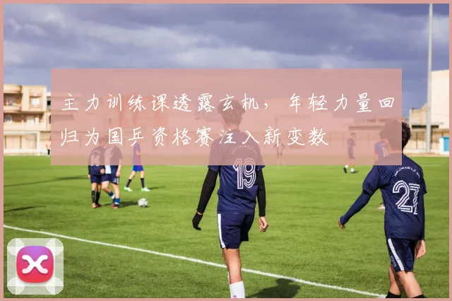 主力训练课透露玄机,年轻力量回归为国乒资格赛注入新变数