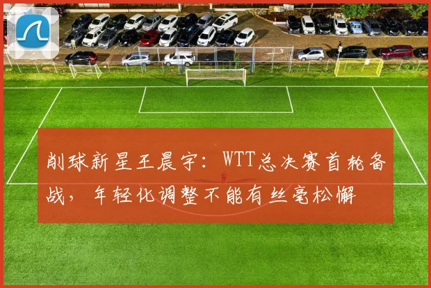 削球新星王晨宇：WTT总决赛首轮备战，年轻化调整不能有丝毫松懈 - 懂球帝