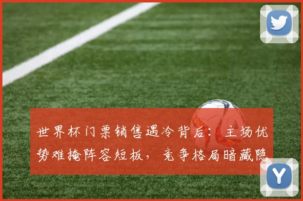 世界杯门票销售遇冷背后：主场优势难掩阵容短板，竞争格局暗藏隐忧