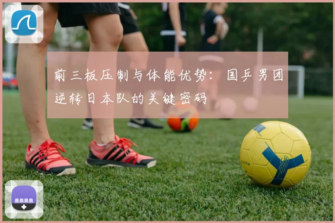 前三板压制与体能优势：国乒男团逆转日本队的关键密码 - 懂球帝