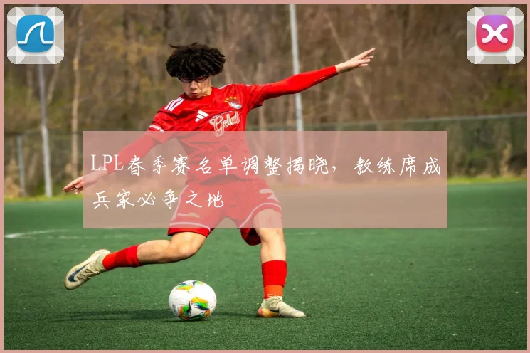LPL春季赛名单调整揭晓,教练席成兵家必争之地
