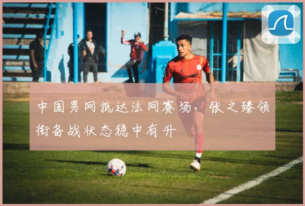 中国男网抵达法网赛场,张之臻领衔备战状态稳中有升