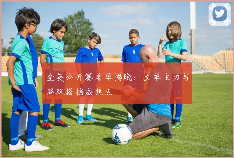 全英公开赛名单揭晓，女单主力与混双搭档成焦点 - 懂球帝