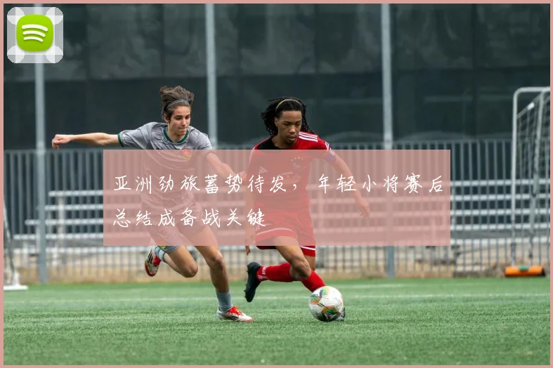 亚洲劲旅蓄势待发，年轻小将赛后总结成备战关键