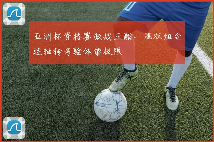 亚洲杯资格赛激战正酣,混双组合连轴转考验体能极限