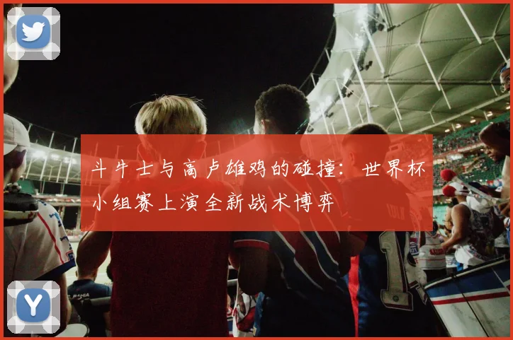 斗牛士与高卢雄鸡的碰撞:世界杯小组赛上演全新战术博弈