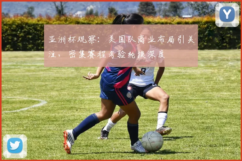 亚洲杯观察:美国队商业布局引关注,密集赛程考验轮换深度