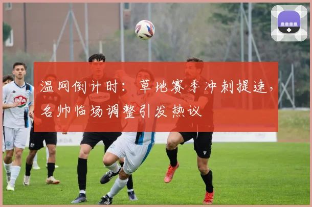 温网倒计时:草地赛季冲刺提速,名帅临场调整引发热议