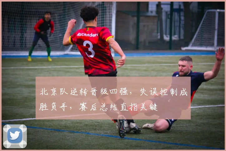 北京队逆转晋级四强，失误控制成胜负手，赛后总结直指关键 - 懂球帝
