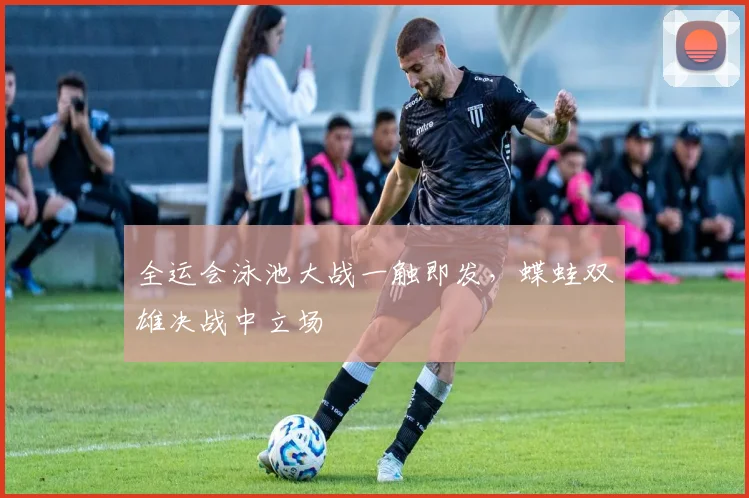 全运会泳池大战一触即发，蝶蛙双雄决战中立场 - 懂球帝