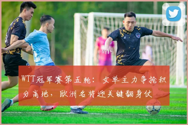 WTT冠军赛第五轮:女单主力争抢积分高地,欧洲名将迎关键翻身仗