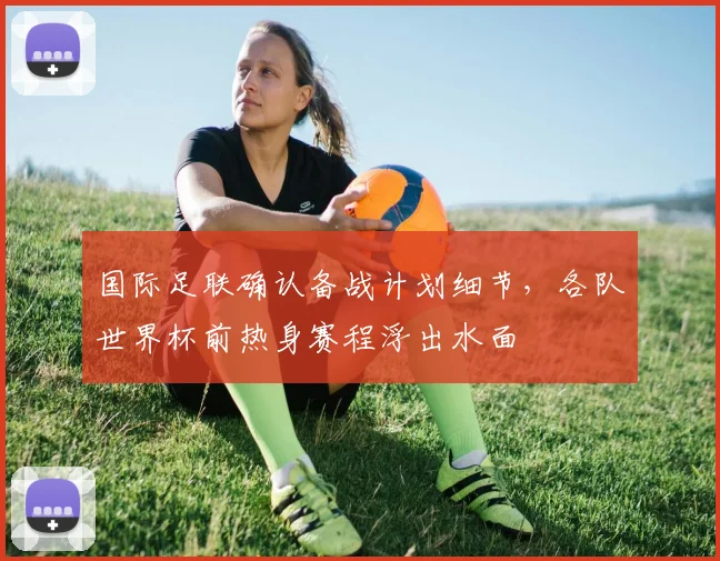 国际足联确认备战计划细节,各队世界杯前热身赛程浮出水面