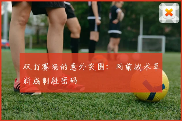 双打赛场的意外突围：网前战术革新成制胜密码 - 懂球帝