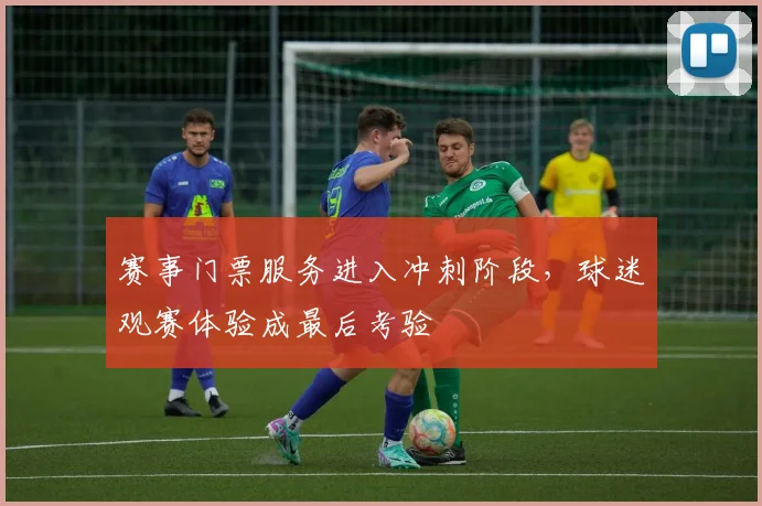 赛事门票服务进入冲刺阶段,球迷观赛体验成最后考验