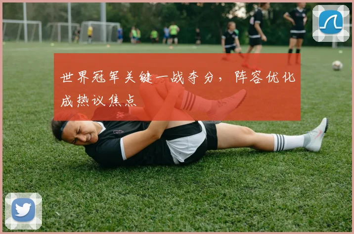 世界冠军关键一战夺分，阵容优化成热议焦点