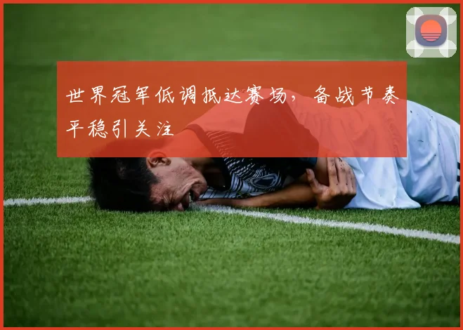 世界冠军低调抵达赛场,备战节奏平稳引关注