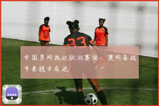 中国男网抵达欧洲赛场,澳网备战节奏稳中有进