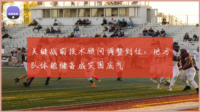 关键战前技术顾问调整到位,地方队体能储备成突围底气
