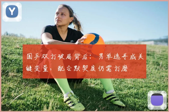 国乒双打破局背后：男单选手成关键变量，配合默契度仍需打磨 - 懂球帝