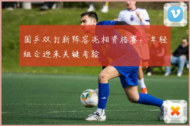 国乒双打新阵容亮相资格赛，年轻组合迎来关键考验 - 懂球帝