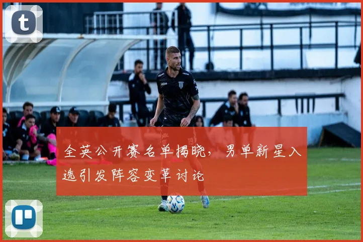 全英公开赛名单揭晓，男单新星入选引发阵容变革讨论 - 懂球帝