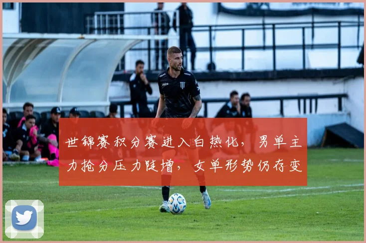 世锦赛积分赛进入白热化,男单主力抢分压力陡增,女单形势仍存变数