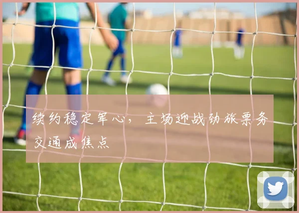 续约稳定军心,主场迎战劲旅票务交通成焦点