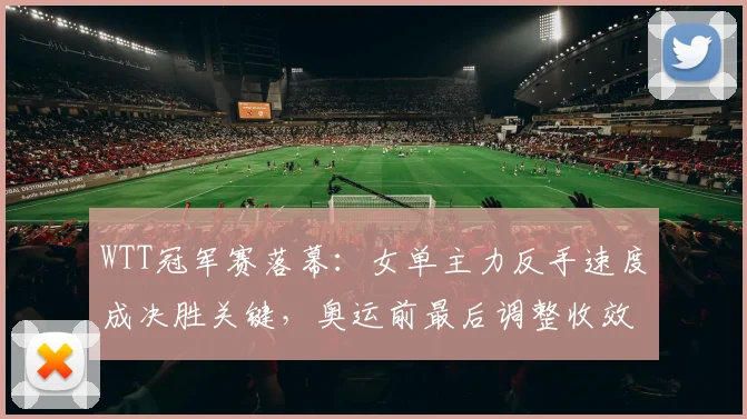 WTT冠军赛落幕:女单主力反手速度成决胜关键,奥运前最后调整收效