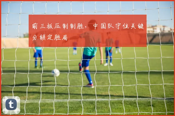 前三板压制制胜，中国队守住关键分锁定胜局 - 懂球帝