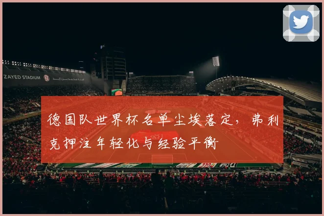 德国队世界杯名单尘埃落定,弗利克押注年轻化与经验平衡