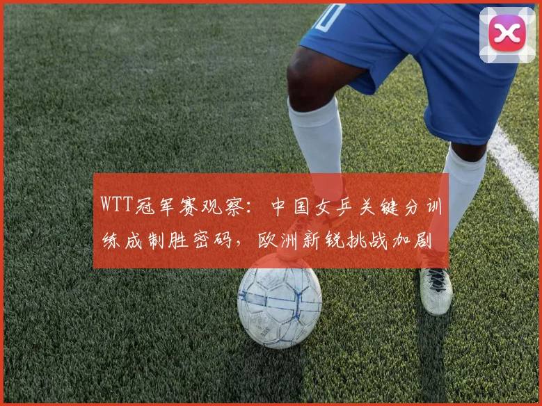 WTT冠军赛观察:中国女乒关键分训练成制胜密码,欧洲新锐挑战加剧