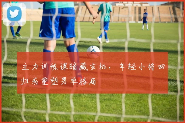 主力训练课暗藏玄机,年轻小将回归或重塑男单格局