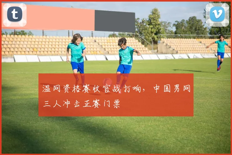 温网资格赛收官战打响,中国男网三人冲击正赛门票