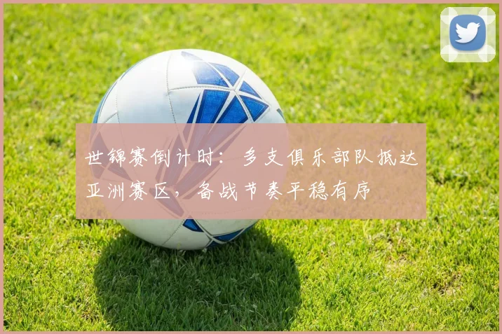 世锦赛倒计时：多支俱乐部队抵达亚洲赛区，备战节奏平稳有序